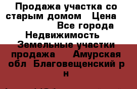 Продажа участка со старым домом › Цена ­ 2 000 000 - Все города Недвижимость » Земельные участки продажа   . Амурская обл.,Благовещенский р-н